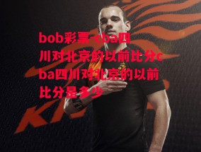 bob彩票-cba四川对北京的以前比分cba四川对北京的以前比分是多少